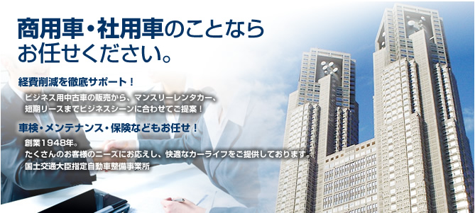 商用車・社用車のことならお任せください。 経費削減を徹底サポート！ビジネス用中古車の販売から、マンスリーレンタカー、短期リースまでビジネスシーンに合わせてご提案！車検・メンテナンス・保険などもお任せ！創業1948年。たくさんのお客様のニーズにお応えし、快適なカーライフをご提供しております。国土交通大臣指定自動車整備事業所